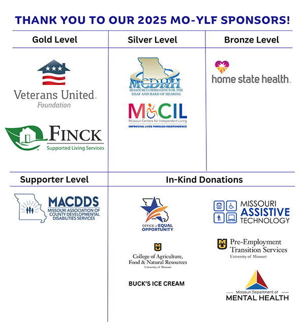 Thank you to our 2025 MO-YLF sponsors! Gold level: Veterans United, Finck. Silver level: MCDHH, Missouri Centers for Independent Living Bronze level: Home State Health. Supporter level: MACDDS. In-Kind Donations: Office of Equal Opportunity, College of Agriculture, Buck's Ice Cream, Missouri Assistive Technology, MU Pre-Employment Transition Service, Missouri Department of Mental Health.