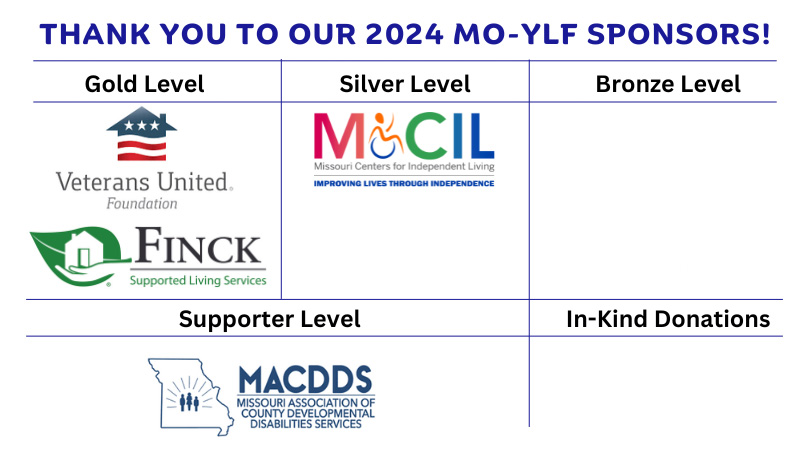 Thank you to our 2023 MO-YLF sponsors! Gold level: Veterans United, Finck. Silver level: Missour Statwide Independent Living Council. Bronze level: Boone Country Family Resources, MCIL. Supporter level: MACDDS, MODDC. In-Kind Donations: College of Agriculture.