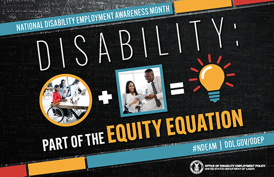 The poster is rectangular in shape with a black colored chalkboard background overlaid with mathematical equations. In the center of the poster, on a diagonal, is a black rectangle bordered by small teal, yellow and red rectangles. It features the 2022 NDEAM theme, “Disability: Part of the Equity Equation,” along with an equation composed of several graphics: a circular photo of a woman in a wheelchair working at a computer with colleagues, followed by a plus sign, followed by a square image of a woman who uses crutches viewing a document with a colleague, followed by an equal sign, followed by a light bulb icon. Across the top of the rectangle in small, white letters are the words National Disability Employment Awareness Month. Along the bottom in small white letters is the hashtag “NDEAM” followed by ODEP’s website address, dol.gov/ODEP. In the lower right corner in white lettering is the DOL seal followed by the words “Office of Disability Employment Policy United States Department of Labor.